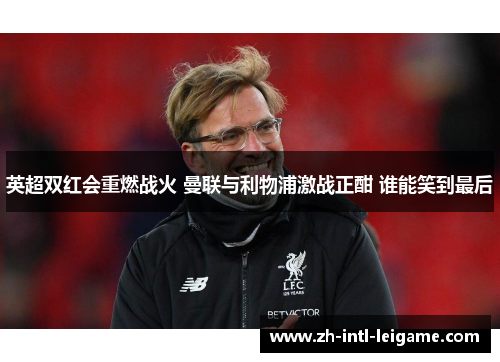 英超双红会重燃战火 曼联与利物浦激战正酣 谁能笑到最后 英超双红会重燃战火 曼联与利物浦激战正酣 谁能笑到最后