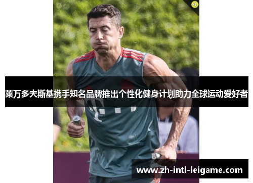 莱万多夫斯基携手知名品牌推出个性化健身计划助力全球运动爱好者 莱万多夫斯基携手知名品牌推出个性化健身计划助力全球运动爱好者