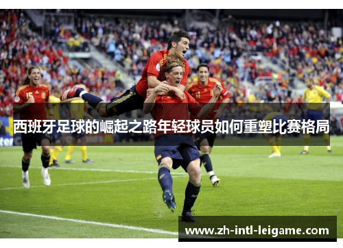 西班牙足球的崛起之路年轻球员如何重塑比赛格局 西班牙足球的崛起之路年轻球员如何重塑比赛格局