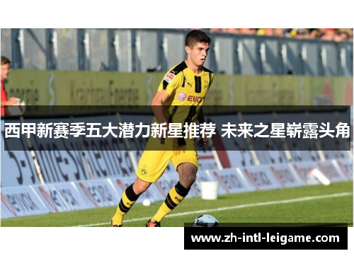 西甲新赛季五大潜力新星推荐 未来之星崭露头角 西甲新赛季五大潜力新星推荐 未来之星崭露头角