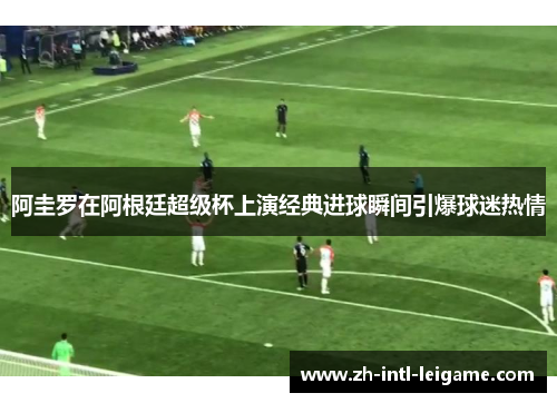 阿圭罗在阿根廷超级杯上演经典进球瞬间引爆球迷热情