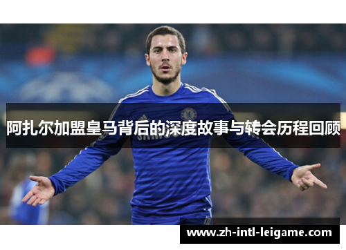 阿扎尔加盟皇马背后的深度故事与转会历程回顾