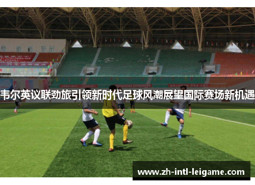 韦尔英议联劲旅引领新时代足球风潮展望国际赛场新机遇 韦尔英议联劲旅引领新时代足球风潮展望国际赛场新机遇