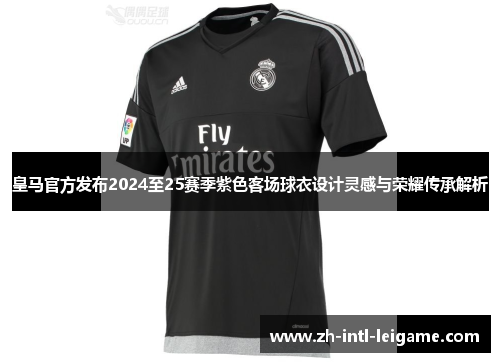 皇马官方发布2024至25赛季紫色客场球衣设计灵感与荣耀传承解析