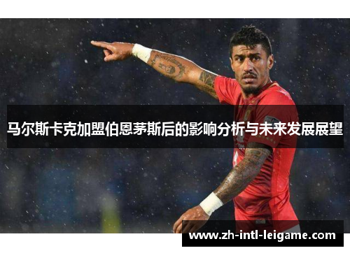 马尔斯卡克加盟伯恩茅斯后的影响分析与未来发展展望 马尔斯卡克加盟伯恩茅斯后的影响分析与未来发展展望